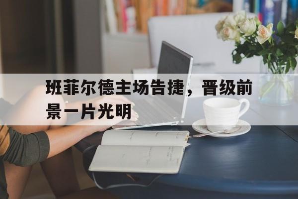 关于班菲尔德主场告捷,晋级前景一片光明的信息 关于班菲尔德主场告捷,晋级前景一片光明的信息