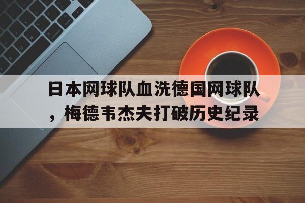 关于日本网球队血洗德国网球队，梅德韦杰夫打破历史纪录的信息